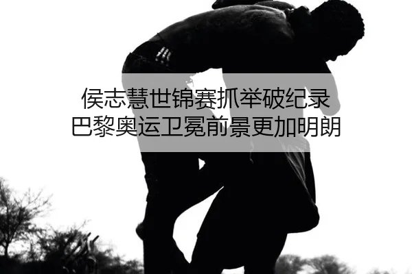 侯志慧世锦赛抓举破纪录 巴黎奥运卫冕前景更加明朗